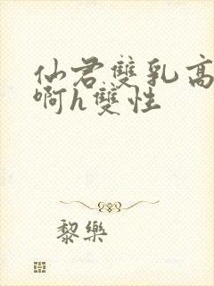 仙君双乳高耸嗯啊h双性