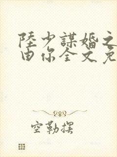 陆少谋婚之婚不由你全文免费阅读