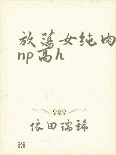 放荡女纯肉辣文np高h