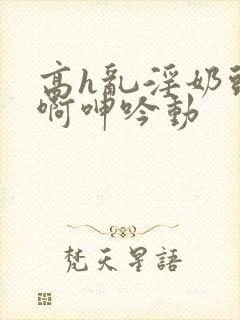 高h乱淫奶头嗯啊呻吟动