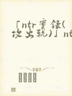 「ntr实录(攻出轨)」ntr实录(攻出轨)完