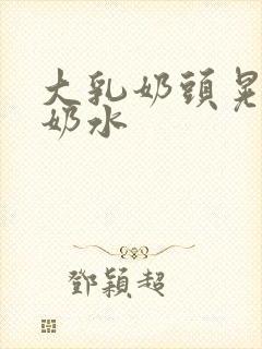 大乳奶头晃着喷奶水