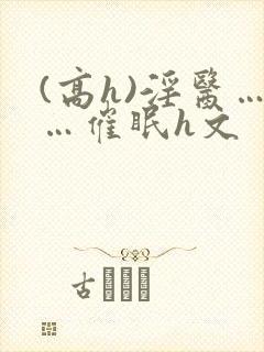 (高h)淫医……催眠h文