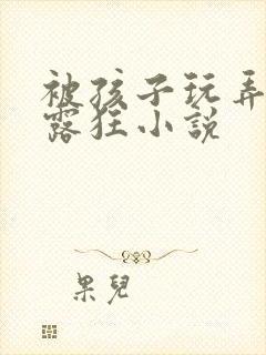 被孩子玩弄的暴露狂小说