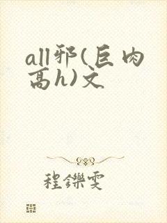 all邪(巨肉高h)文