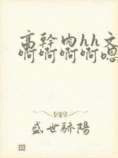 高干肉hh文啊啊啊啊啊嗯嗯嗯啊