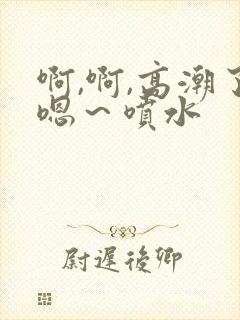 啊,啊,高潮了嗯～喷水