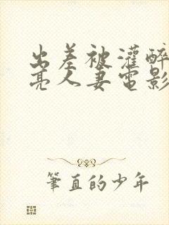 出差被灌醉的漂亮人妻电影