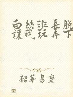 白丝班长脱丝袜让我玩弄下面