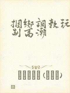 捆绑调教玩弄强制高潮