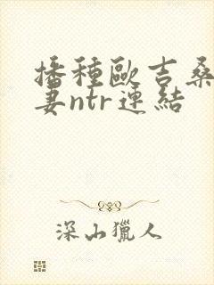 播种欧吉桑与人妻ntr连结