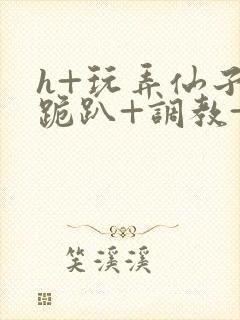 h+玩弄仙子+跪趴+调教+嗯啊