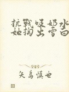 抗战吸奶水小说她掏出雪白涨奶的奶