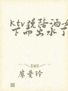 ktv摸陪酒女下面出水了视频