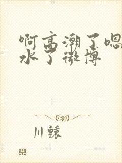 啊高潮了嗯～喷水了微博