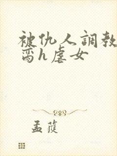 被仇人调教成禁脔h虐女