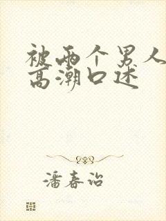 被两个男人舔到高潮口述