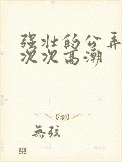 强壮的公弄得我次次高潮