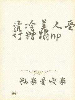 清冷美人受被强行糟蹋np