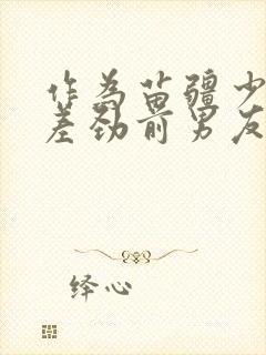 作为苗疆少年的差劲前男友小说免费阅读