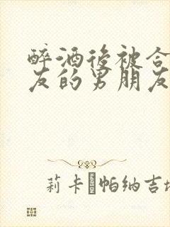 醉酒后被合租室友的男朋友认错的小说