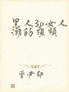 黑人3p女人高潮的视频