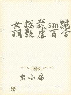 女总裁sm跪爬调教虐百合