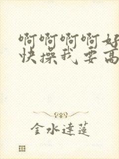 啊啊啊啊好爽啊快操我要高潮了小说