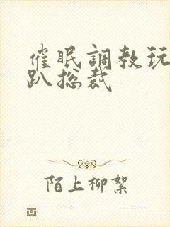 催眠调教玩弄跪趴总裁