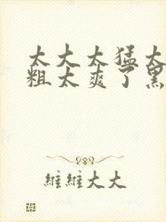 太大太猛太深太粗太爽了黑人