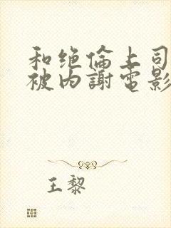 和绝伦上司出差被内谢电影