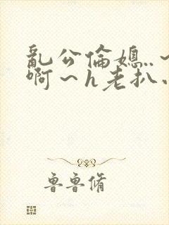 乱公伦媳..～啊～h老扒小说