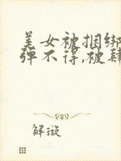 美女被捆绑,动弹不得,被肆意调教