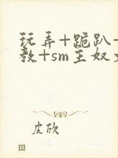 玩弄+跪趴+调教+sm主奴文