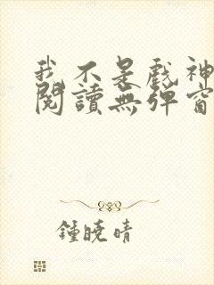 我不是戏神在线阅读无弹窗小说