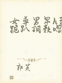 女尊男卑h玩弄跪趴调教嗯啊女尊男卑