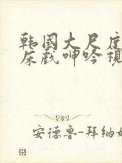 韩国大尺度做爰床戏呻吟视频