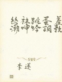 丝袜跳蛋羞耻高潮呻吟调教网站