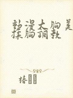 动漫大胸美女被揉胸调教