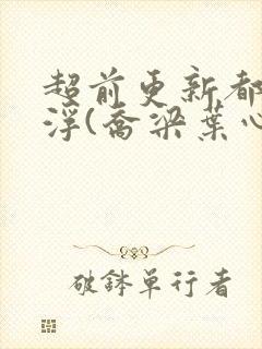 超前更新都市沉浮(乔梁叶心仪)又名:做局