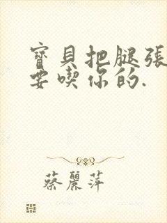 宝贝把腿张开我要吃你的.