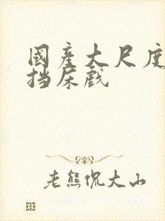 国产大尺度无遮挡床戏