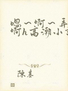 嗯～啊～弄嗯～啊h高潮小说