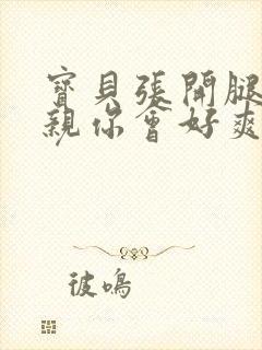 宝贝张开腿让我亲你会好爽