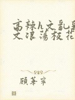 高辣h文乱乳h文浪荡校花小说