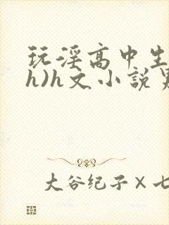 玩淫高中生(高h)h文小说男男