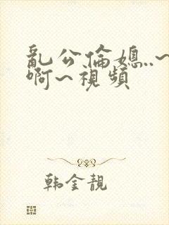 乱公伦媳..~啊~视频