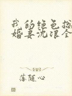 我的绝色总裁未婚妻沈浪全本