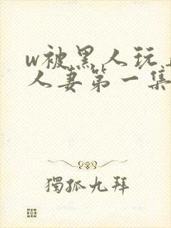 w被黑人玩弄的人妻第一集