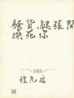 骚货,腿张开,操死你